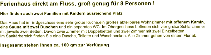 Ferienhaus direkt am Fluss, groß genug für 8 Personen ! Hier finden auch zwei Familien mit Kindern ausreichend Platz. Das Haus hat im Erdgeschoss eine sehr große Küche,ein großes abteilbares Wohnzimmer mit offenem Kamin, eine Sauna mit zwei Duschen und ein separates WC. Im Obergeschoss befinden sich vier große Schlafzimmer mit jeweils zwei Betten. Davon zwei Zimmer mit Doppelbetten und zwei Zimmer mit zwei Einzelbetten.  Im Sanitärbereich finden Sie eine Dusche, Toilette und Waschbecken. Alle Zimmer gehen von einem Flur ab.   Insgesamt stehen Ihnen ca. 160 qm zur Verfügung.
