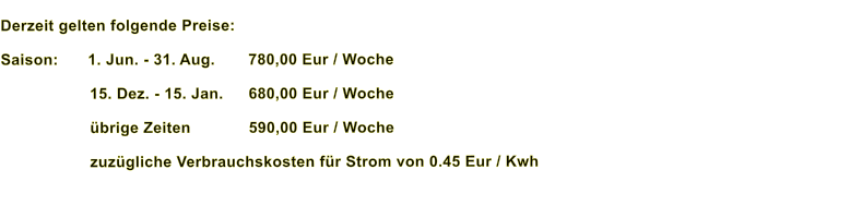 Derzeit gelten folgende Preise:  Saison:	 1. Jun. - 31. Aug.	780,00 Eur / Woche  15. Dez. - 15. Jan. 	680,00 Eur / Woche  übrige Zeiten		590,00 Eur / Woche  zuzügliche Verbrauchskosten für Strom von 0.45 Eur / Kwh
